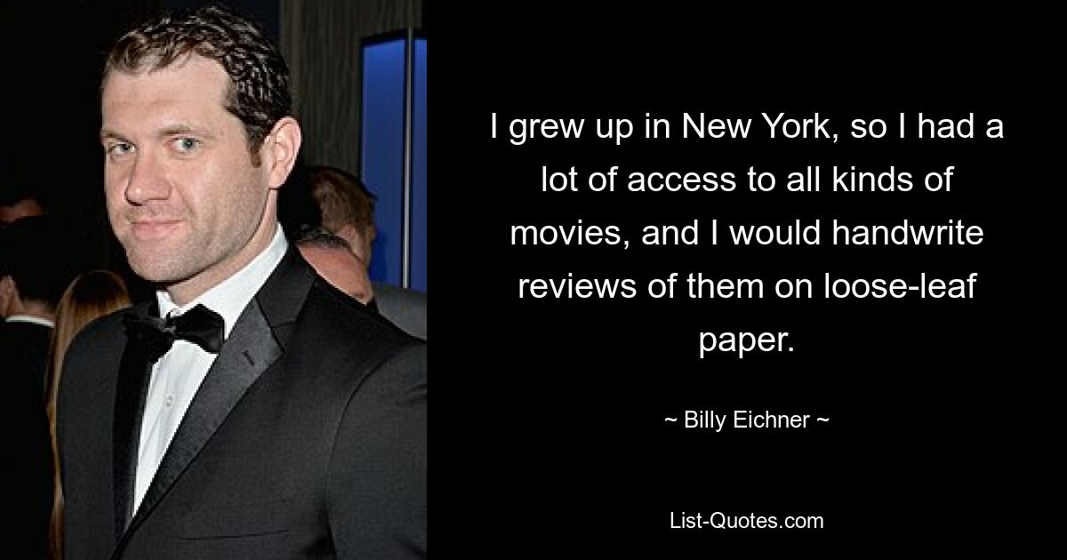 I grew up in New York, so I had a lot of access to all kinds of movies, and I would handwrite reviews of them on loose-leaf paper. — © Billy Eichner