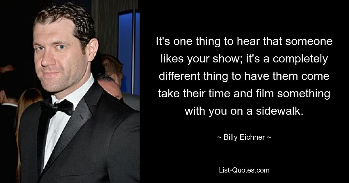 It's one thing to hear that someone likes your show; it's a completely different thing to have them come take their time and film something with you on a sidewalk. — © Billy Eichner