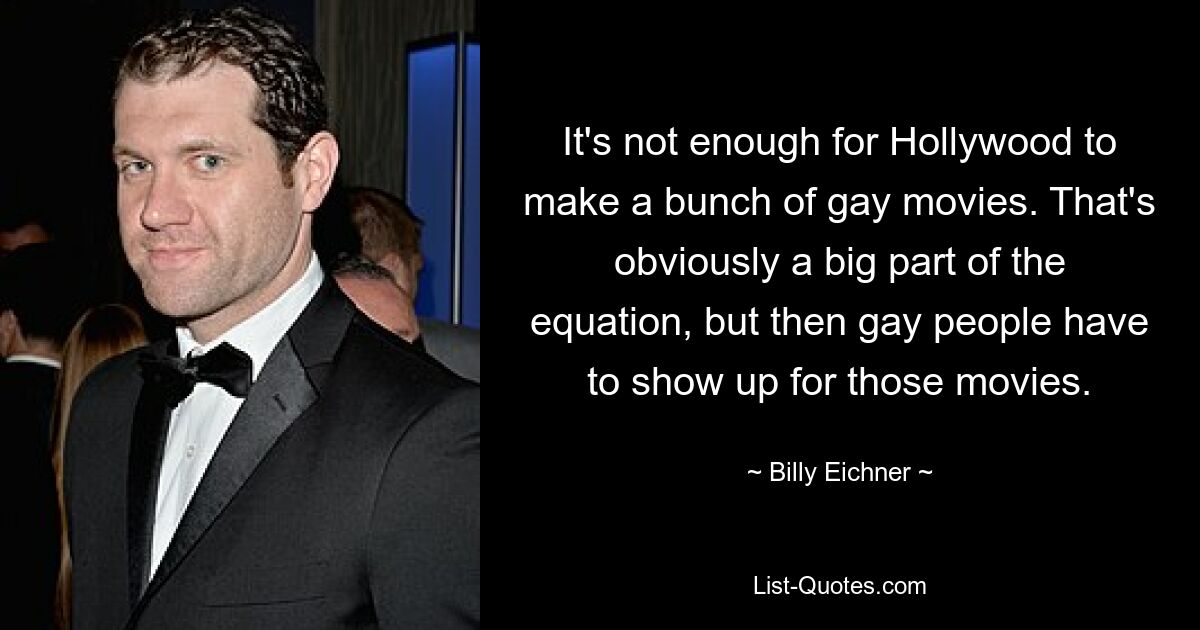 It's not enough for Hollywood to make a bunch of gay movies. That's obviously a big part of the equation, but then gay people have to show up for those movies. — © Billy Eichner