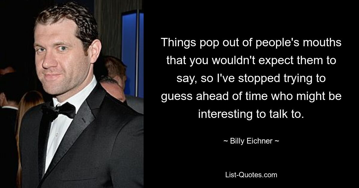 Things pop out of people's mouths that you wouldn't expect them to say, so I've stopped trying to guess ahead of time who might be interesting to talk to. — © Billy Eichner