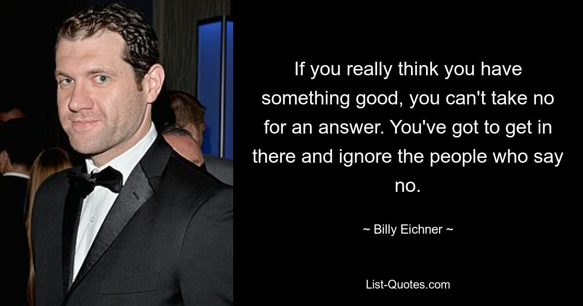 If you really think you have something good, you can't take no for an answer. You've got to get in there and ignore the people who say no. — © Billy Eichner