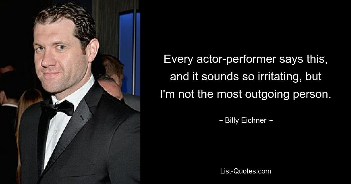 Every actor-performer says this, and it sounds so irritating, but I'm not the most outgoing person. — © Billy Eichner