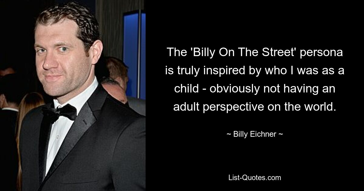 The 'Billy On The Street' persona is truly inspired by who I was as a child - obviously not having an adult perspective on the world. — © Billy Eichner