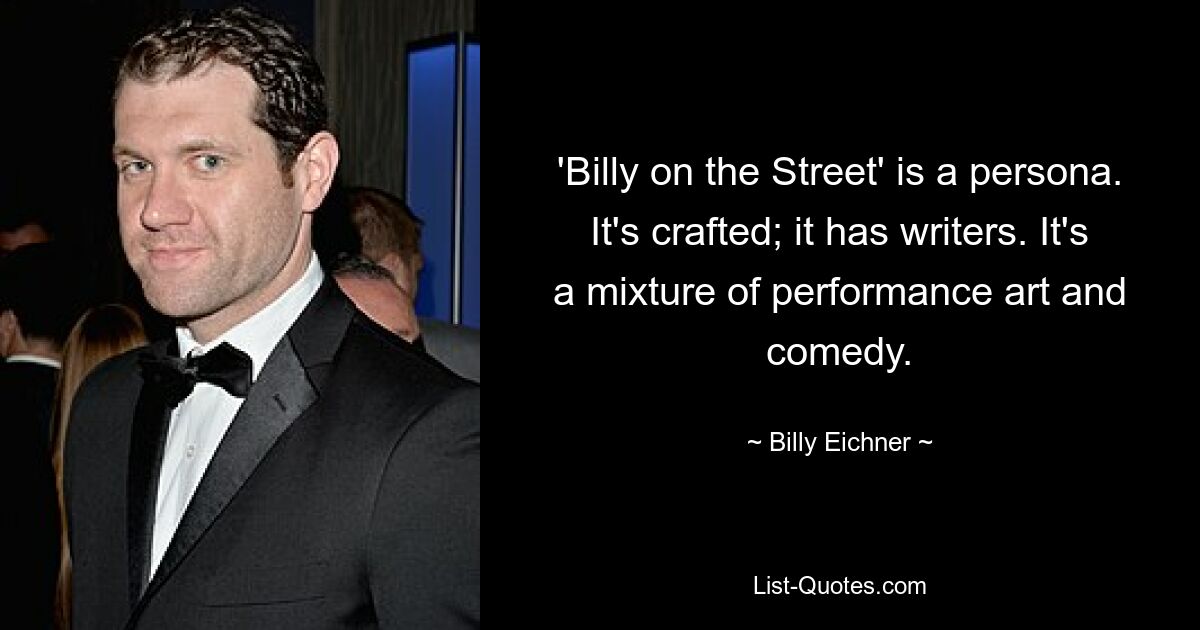 'Billy on the Street' is a persona. It's crafted; it has writers. It's a mixture of performance art and comedy. — © Billy Eichner