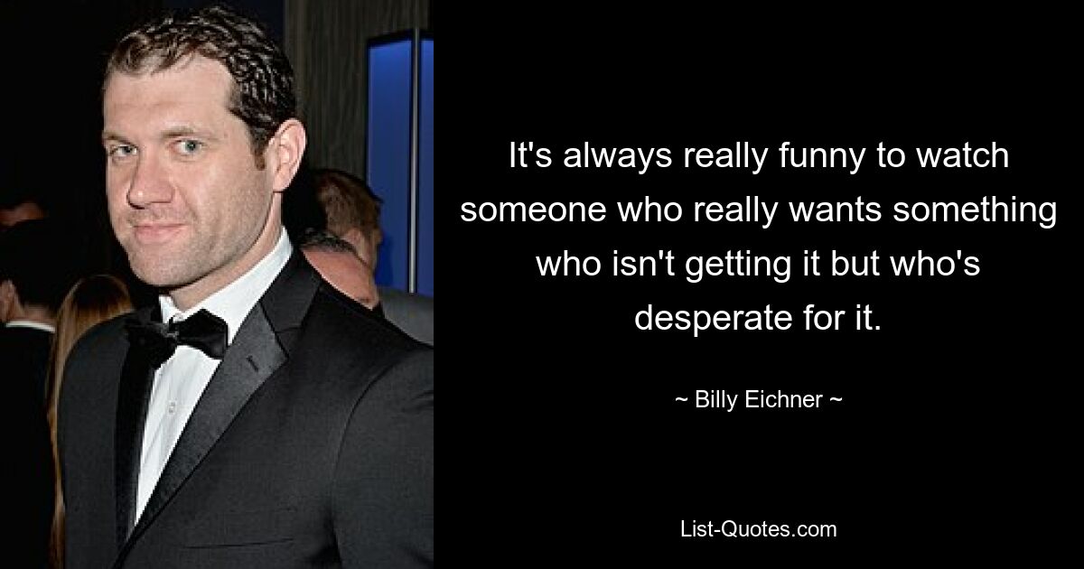 It's always really funny to watch someone who really wants something who isn't getting it but who's desperate for it. — © Billy Eichner