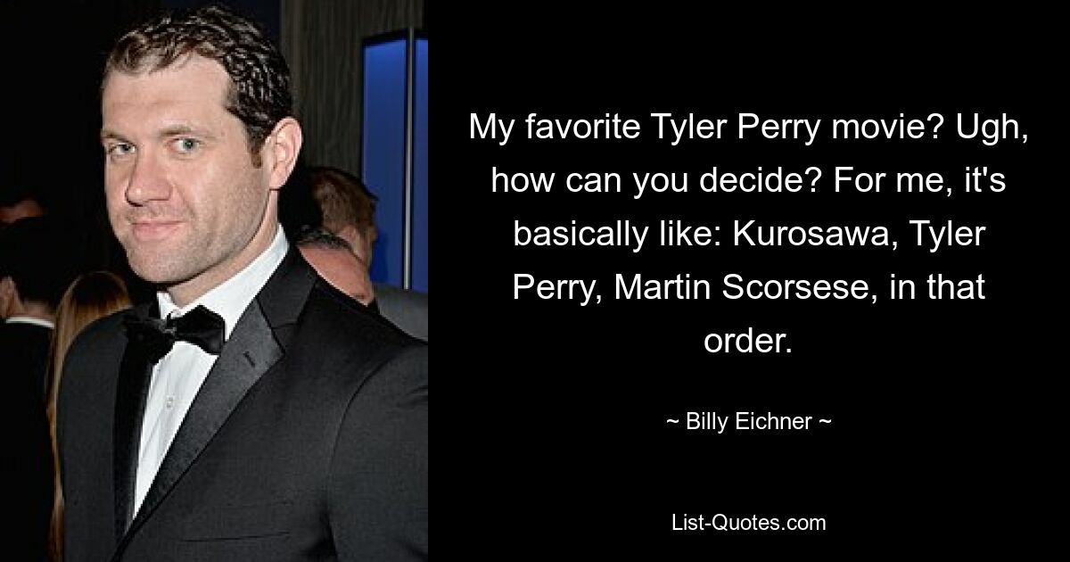 My favorite Tyler Perry movie? Ugh, how can you decide? For me, it's basically like: Kurosawa, Tyler Perry, Martin Scorsese, in that order. — © Billy Eichner