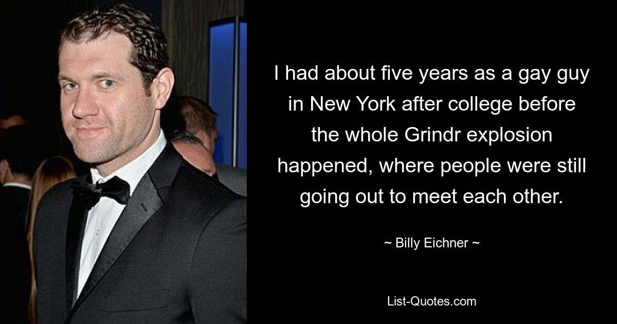 I had about five years as a gay guy in New York after college before the whole Grindr explosion happened, where people were still going out to meet each other. — © Billy Eichner