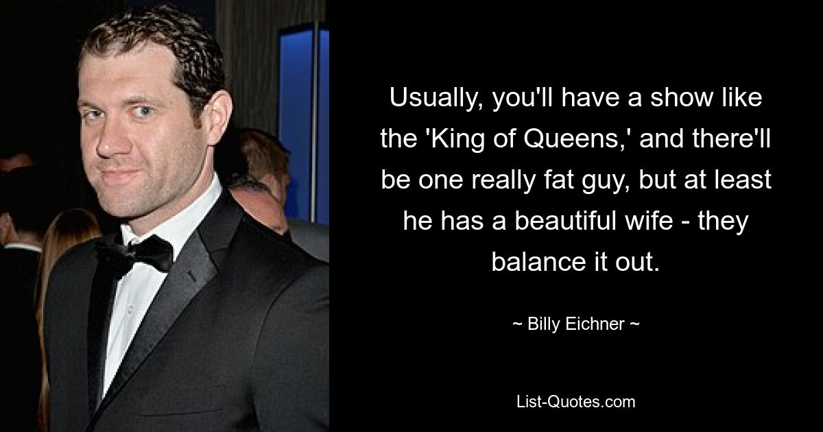 Usually, you'll have a show like the 'King of Queens,' and there'll be one really fat guy, but at least he has a beautiful wife - they balance it out. — © Billy Eichner