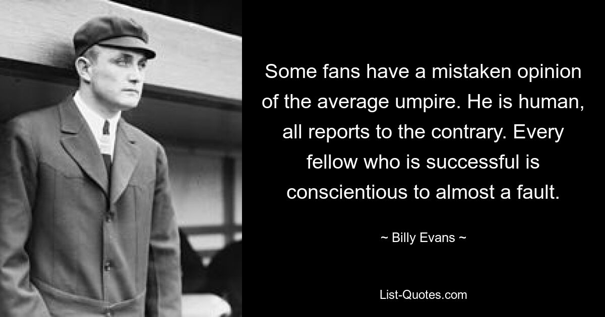 Some fans have a mistaken opinion of the average umpire. He is human, all reports to the contrary. Every fellow who is successful is conscientious to almost a fault. — © Billy Evans