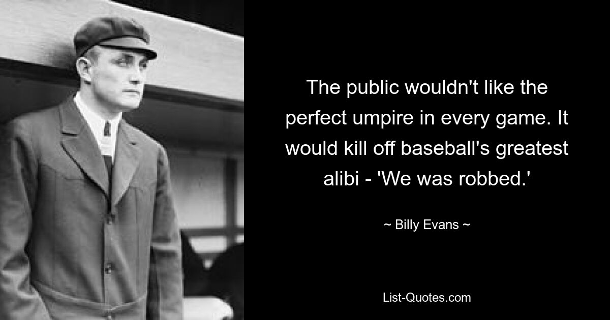 The public wouldn't like the perfect umpire in every game. It would kill off baseball's greatest alibi - 'We was robbed.' — © Billy Evans