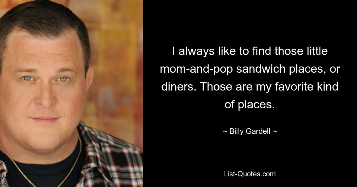 I always like to find those little mom-and-pop sandwich places, or diners. Those are my favorite kind of places. — © Billy Gardell