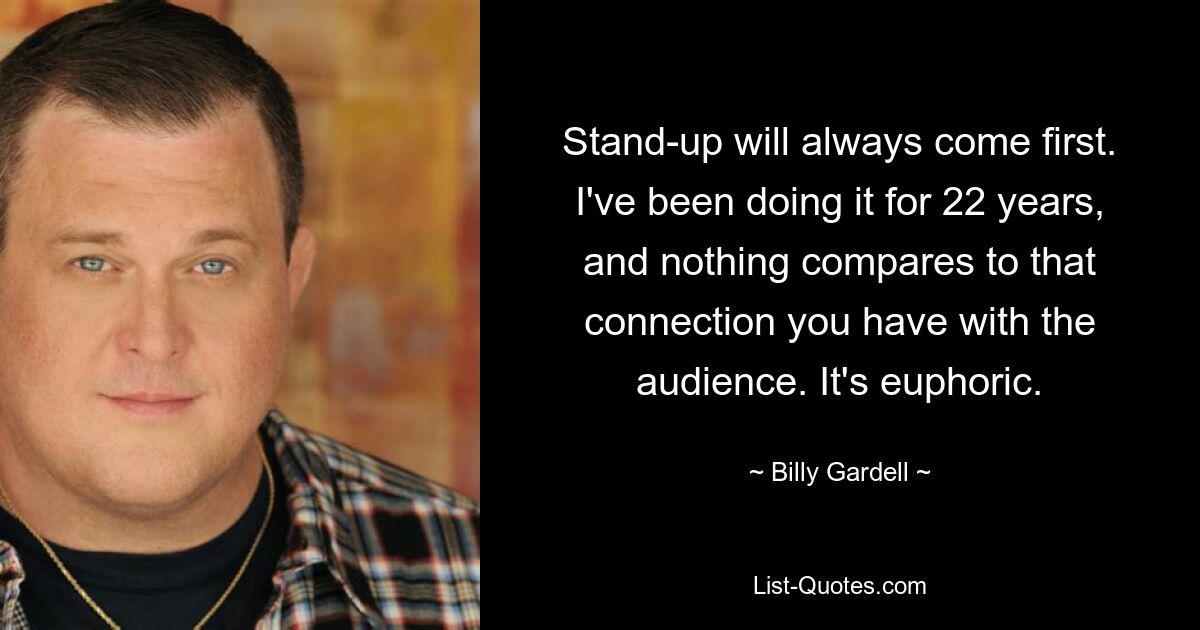 Stand-up will always come first. I've been doing it for 22 years, and nothing compares to that connection you have with the audience. It's euphoric. — © Billy Gardell