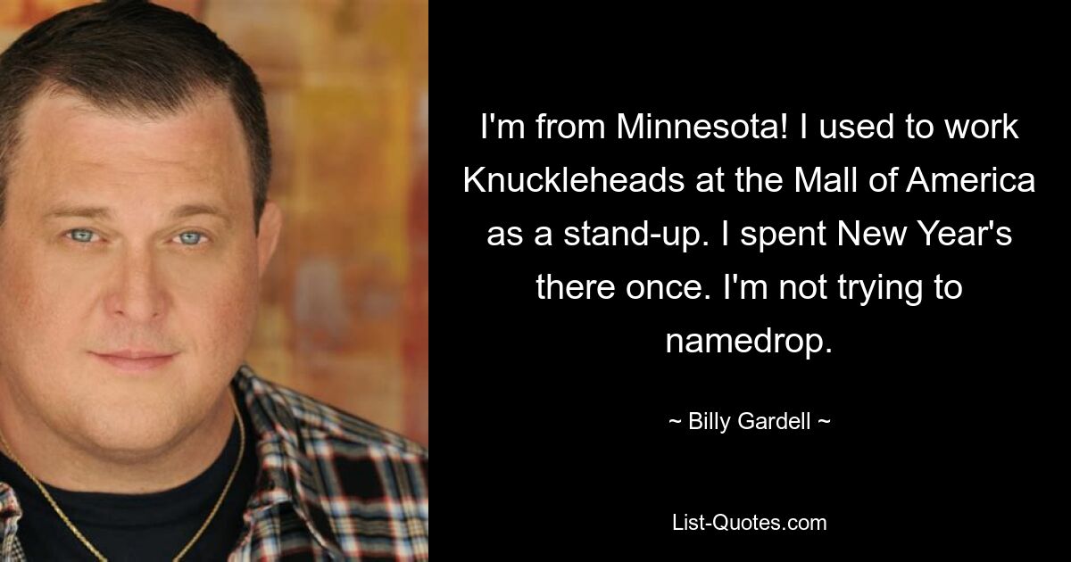 I'm from Minnesota! I used to work Knuckleheads at the Mall of America as a stand-up. I spent New Year's there once. I'm not trying to namedrop. — © Billy Gardell