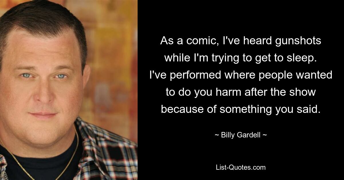 As a comic, I've heard gunshots while I'm trying to get to sleep. I've performed where people wanted to do you harm after the show because of something you said. — © Billy Gardell