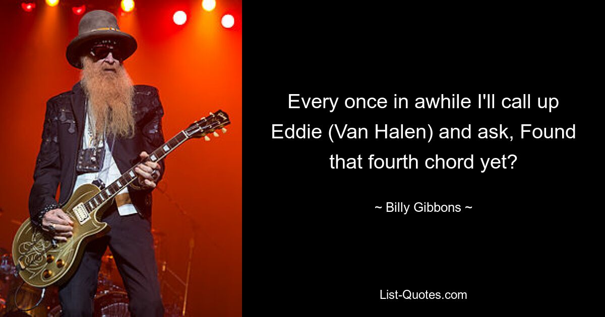 Every once in awhile I'll call up Eddie (Van Halen) and ask, Found that fourth chord yet? — © Billy Gibbons