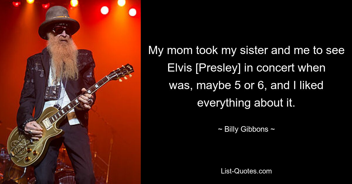 My mom took my sister and me to see Elvis [Presley] in concert when was, maybe 5 or 6, and I liked everything about it. — © Billy Gibbons