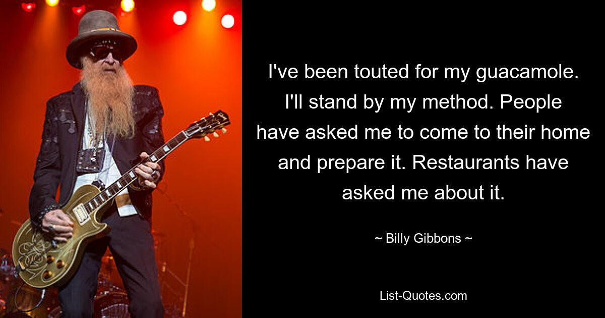 I've been touted for my guacamole. I'll stand by my method. People have asked me to come to their home and prepare it. Restaurants have asked me about it. — © Billy Gibbons