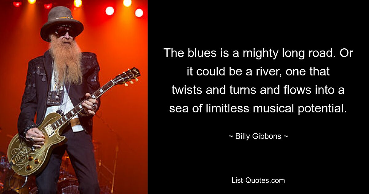 Der Blues ist ein gewaltig langer Weg. Oder es könnte ein Fluss sein, der sich dreht und wendet und in ein Meer grenzenlosen musikalischen Potenzials mündet. — © Billy Gibbons