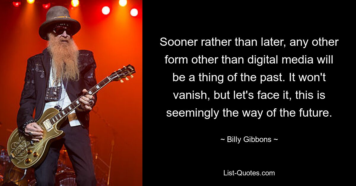 Sooner rather than later, any other form other than digital media will be a thing of the past. It won't vanish, but let's face it, this is seemingly the way of the future. — © Billy Gibbons