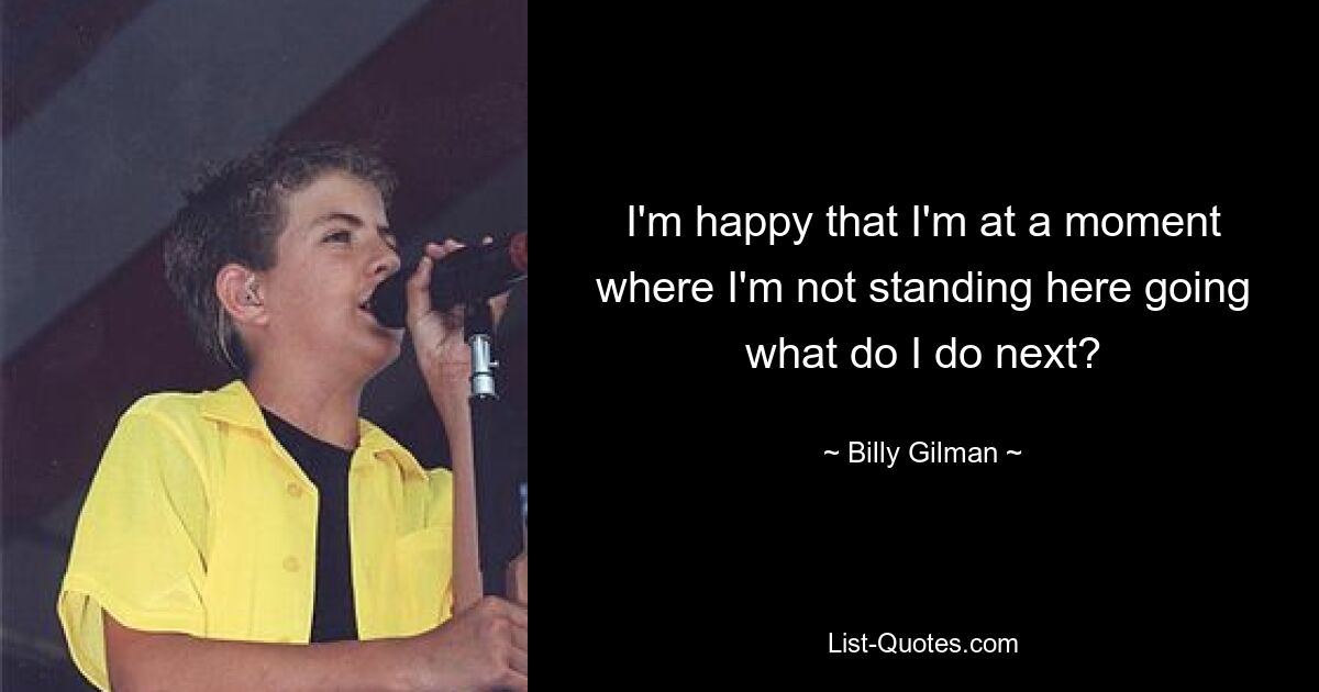 I'm happy that I'm at a moment where I'm not standing here going what do I do next? — © Billy Gilman