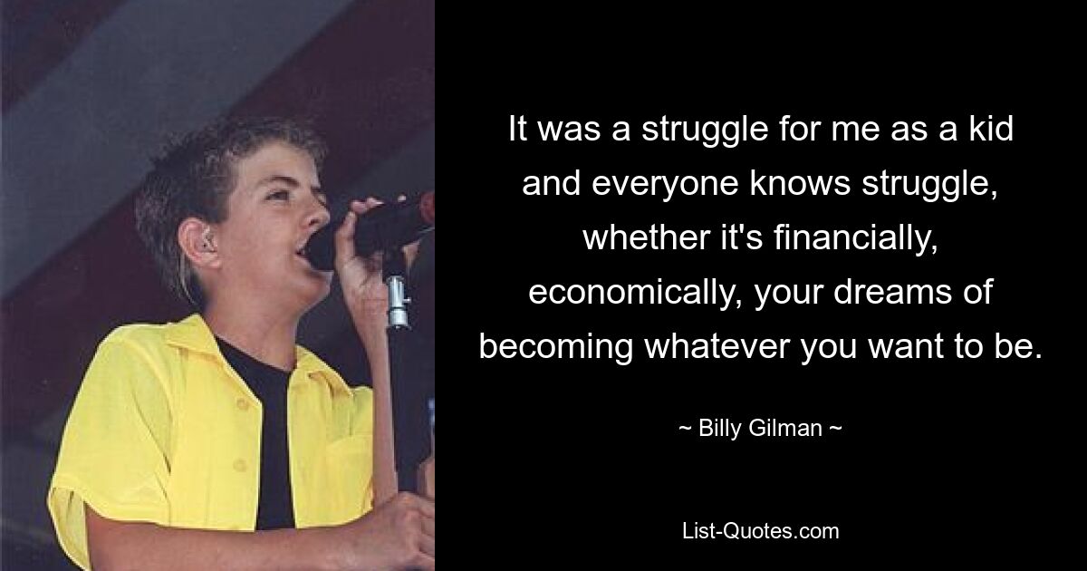 It was a struggle for me as a kid and everyone knows struggle, whether it's financially, economically, your dreams of becoming whatever you want to be. — © Billy Gilman