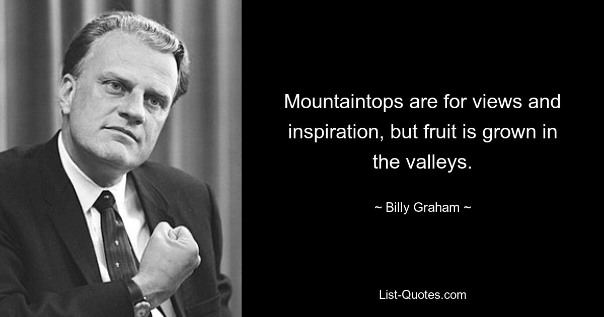 Mountaintops are for views and inspiration, but fruit is grown in the valleys. — © Billy Graham