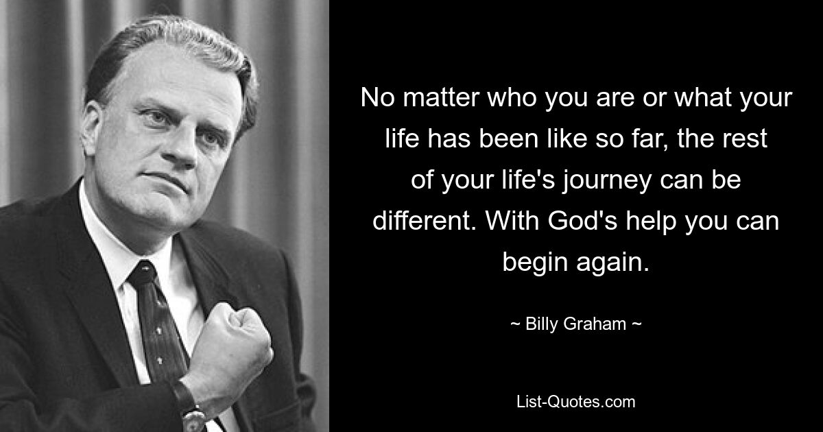 No matter who you are or what your life has been like so far, the rest of your life's journey can be different. With God's help you can begin again. — © Billy Graham