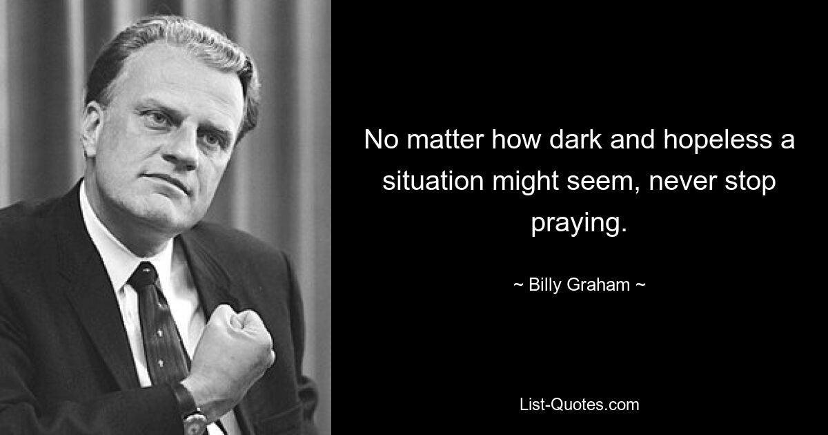 No matter how dark and hopeless a situation might seem, never stop praying. — © Billy Graham