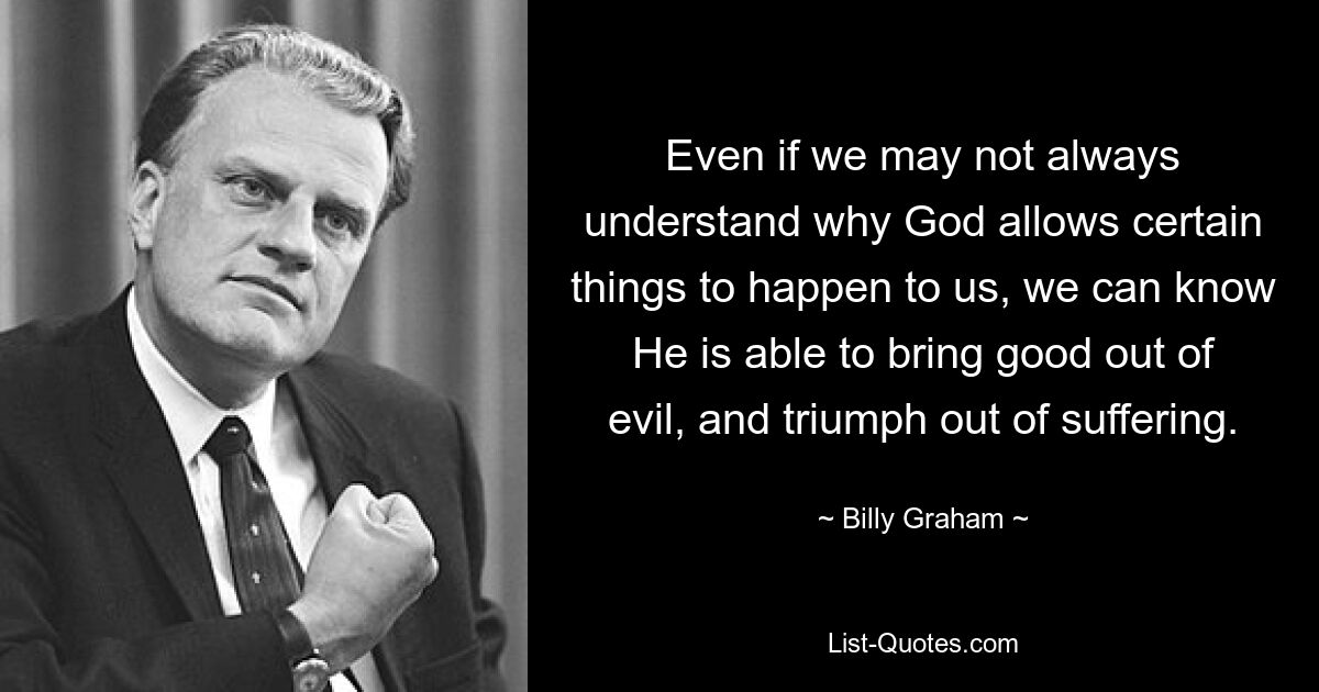 Even if we may not always understand why God allows certain things to happen to us, we can know He is able to bring good out of evil, and triumph out of suffering. — © Billy Graham