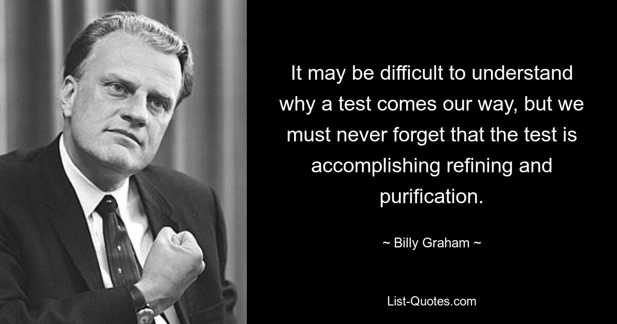 It may be difficult to understand why a test comes our way, but we must never forget that the test is accomplishing refining and purification. — © Billy Graham