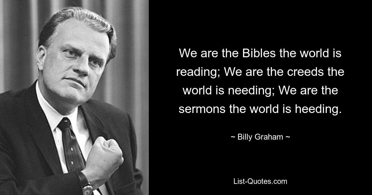 We are the Bibles the world is reading; We are the creeds the world is needing; We are the sermons the world is heeding. — © Billy Graham