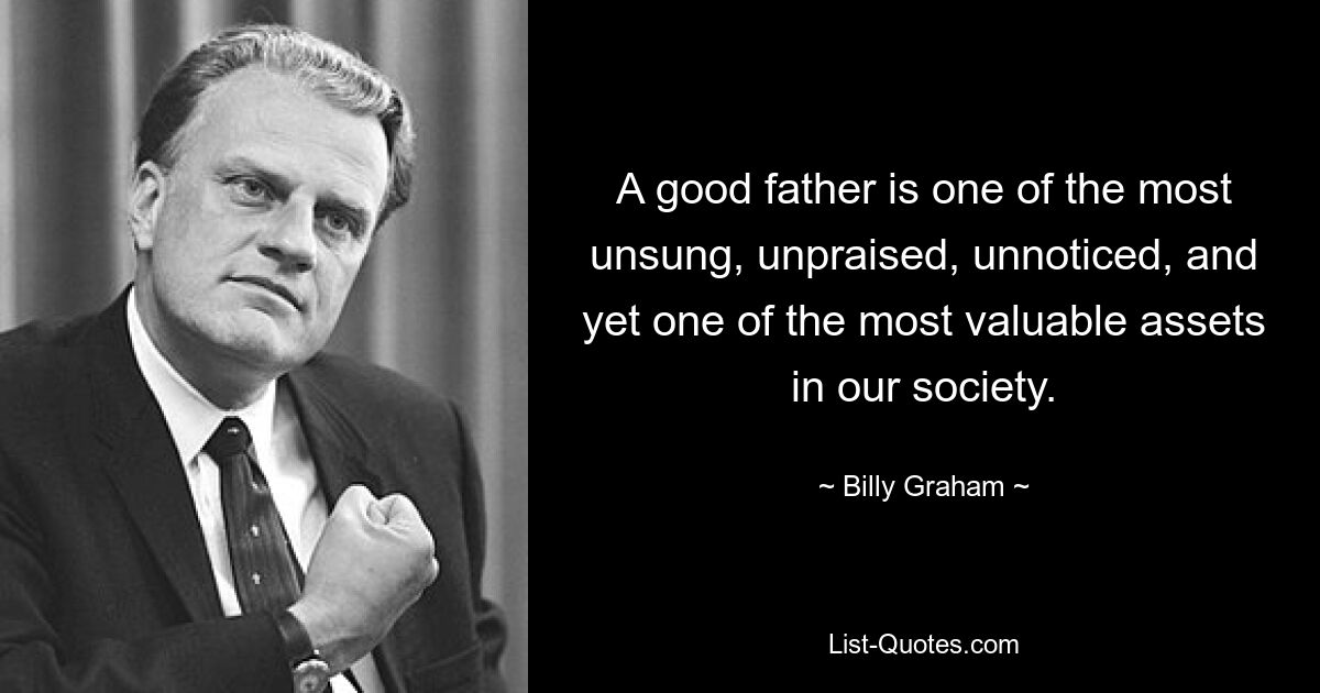 A good father is one of the most unsung, unpraised, unnoticed, and yet one of the most valuable assets in our society. — © Billy Graham