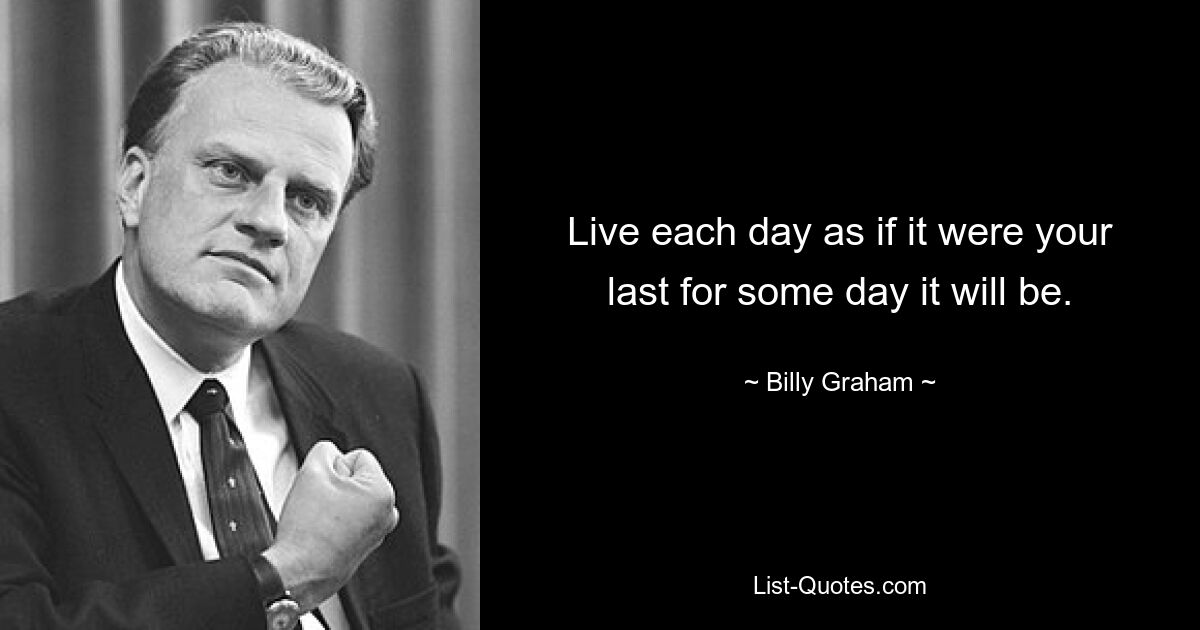 Live each day as if it were your last for some day it will be. — © Billy Graham