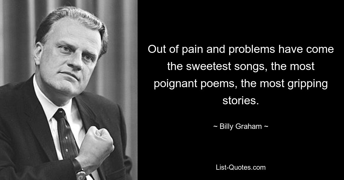 Out of pain and problems have come the sweetest songs, the most poignant poems, the most gripping stories. — © Billy Graham