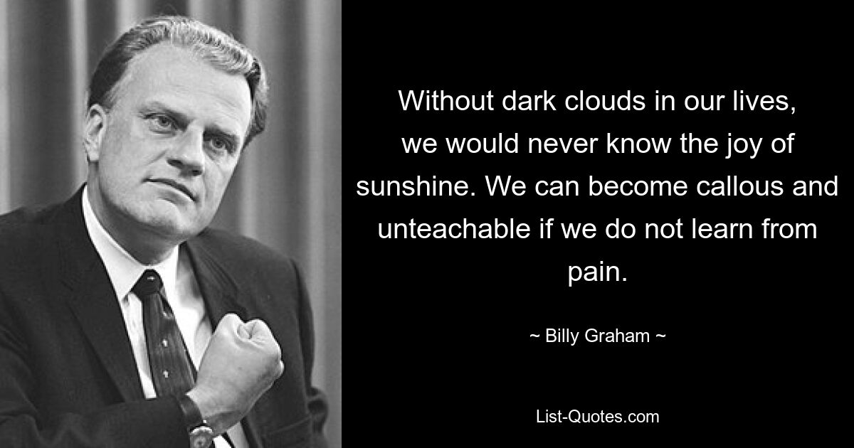 Without dark clouds in our lives, we would never know the joy of sunshine. We can become callous and unteachable if we do not learn from pain. — © Billy Graham