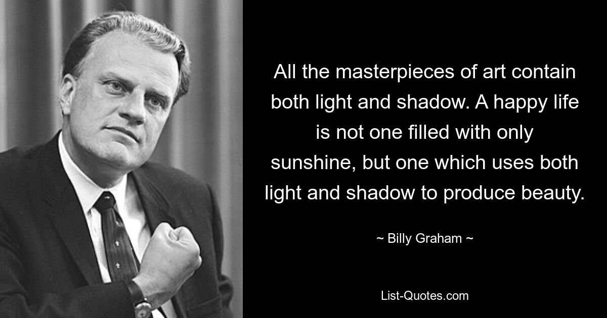 All the masterpieces of art contain both light and shadow. A happy life is not one filled with only sunshine, but one which uses both light and shadow to produce beauty. — © Billy Graham