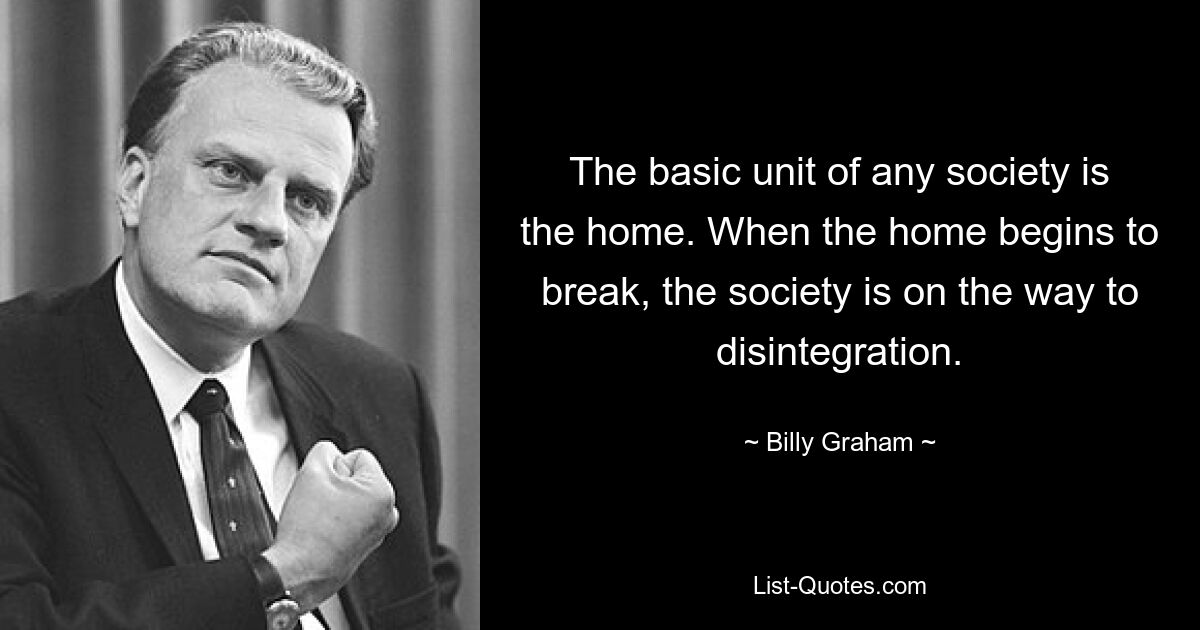 The basic unit of any society is the home. When the home begins to break, the society is on the way to disintegration. — © Billy Graham