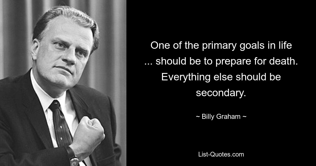 One of the primary goals in life ... should be to prepare for death. Everything else should be secondary. — © Billy Graham