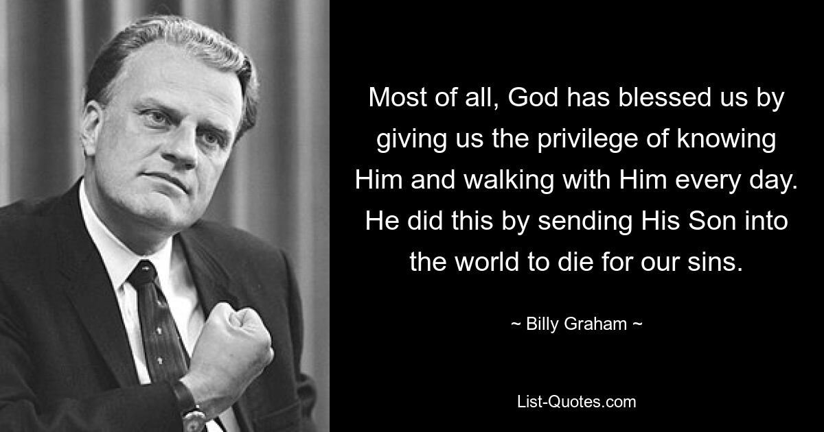 Most of all, God has blessed us by giving us the privilege of knowing Him and walking with Him every day. He did this by sending His Son into the world to die for our sins. — © Billy Graham