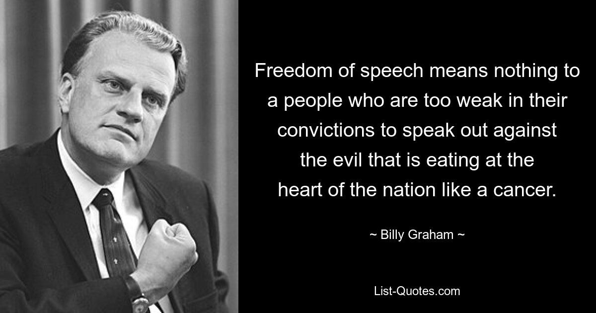 Freedom of speech means nothing to a people who are too weak in their convictions to speak out against the evil that is eating at the heart of the nation like a cancer. — © Billy Graham