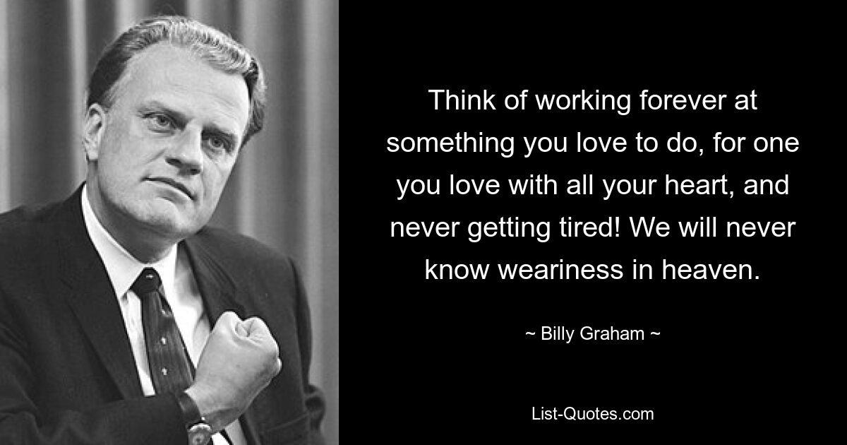 Think of working forever at something you love to do, for one you love with all your heart, and never getting tired! We will never know weariness in heaven. — © Billy Graham