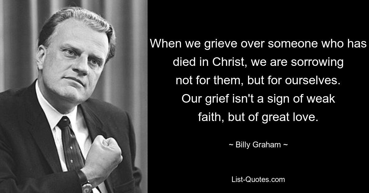 When we grieve over someone who has died in Christ, we are sorrowing not for them, but for ourselves. Our grief isn't a sign of weak faith, but of great love. — © Billy Graham