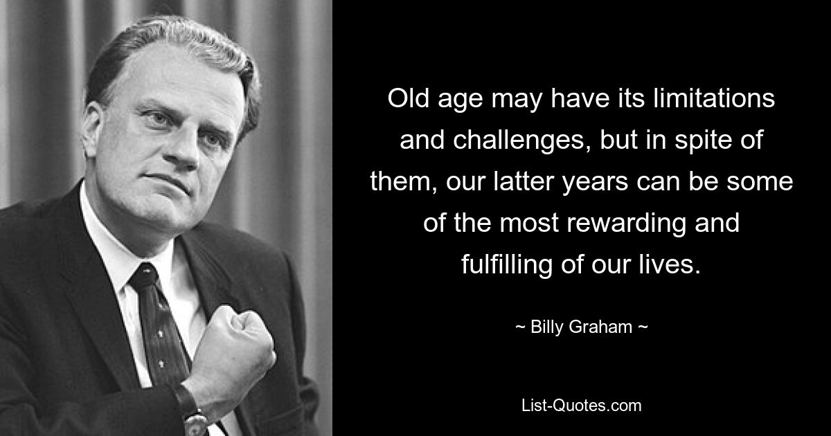 Old age may have its limitations and challenges, but in spite of them, our latter years can be some of the most rewarding and fulfilling of our lives. — © Billy Graham