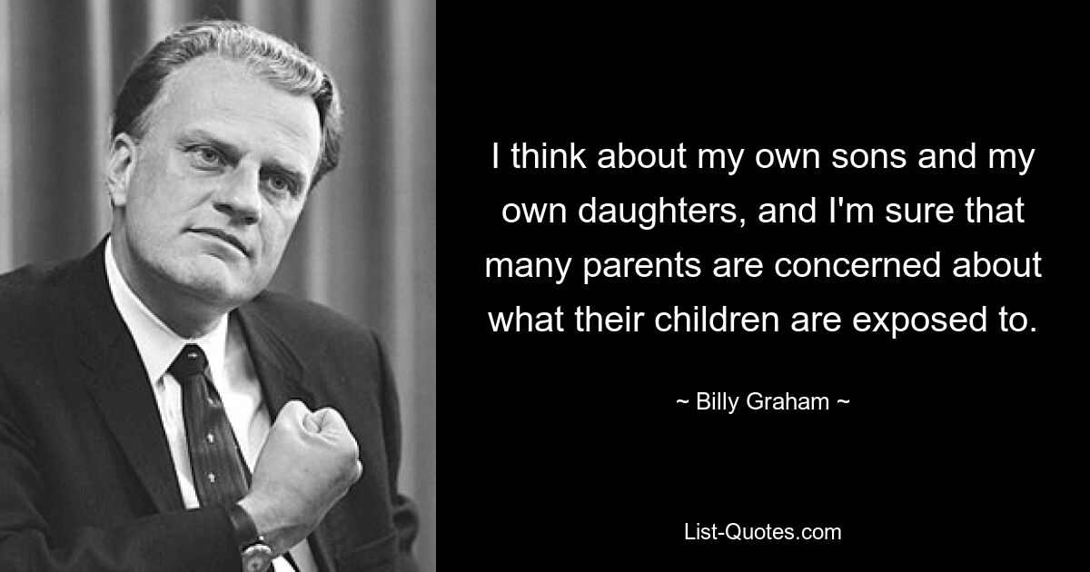 I think about my own sons and my own daughters, and I'm sure that many parents are concerned about what their children are exposed to. — © Billy Graham