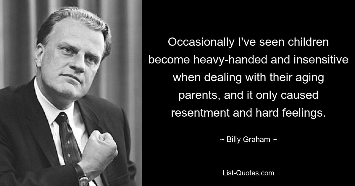 Occasionally I've seen children become heavy-handed and insensitive when dealing with their aging parents, and it only caused resentment and hard feelings. — © Billy Graham