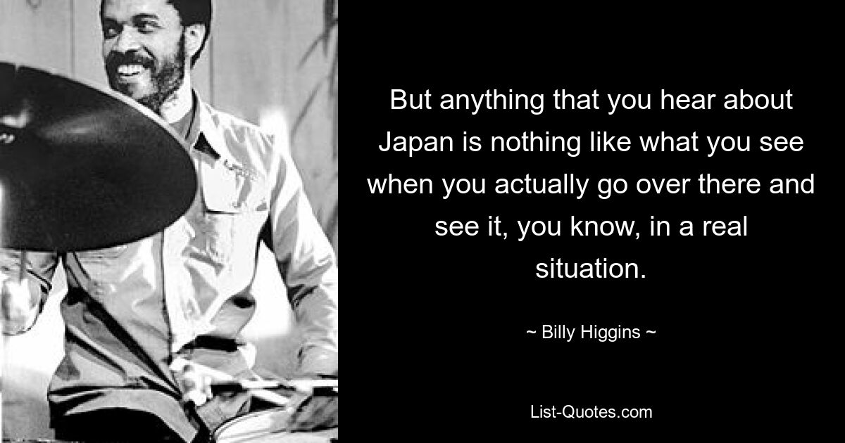 But anything that you hear about Japan is nothing like what you see when you actually go over there and see it, you know, in a real situation. — © Billy Higgins