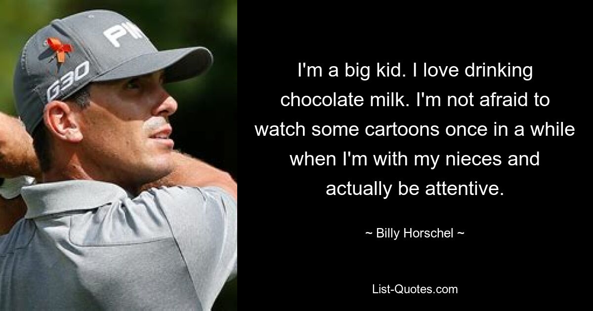 I'm a big kid. I love drinking chocolate milk. I'm not afraid to watch some cartoons once in a while when I'm with my nieces and actually be attentive. — © Billy Horschel