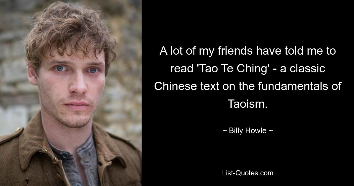 A lot of my friends have told me to read 'Tao Te Ching' - a classic Chinese text on the fundamentals of Taoism. — © Billy Howle