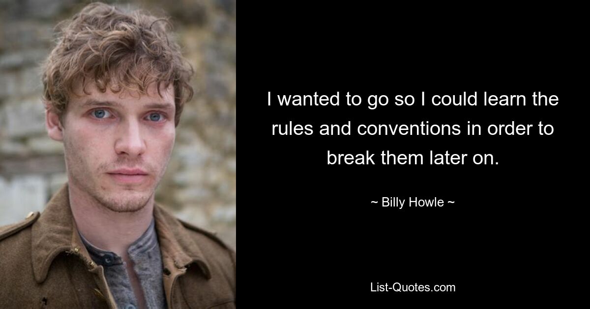 I wanted to go so I could learn the rules and conventions in order to break them later on. — © Billy Howle