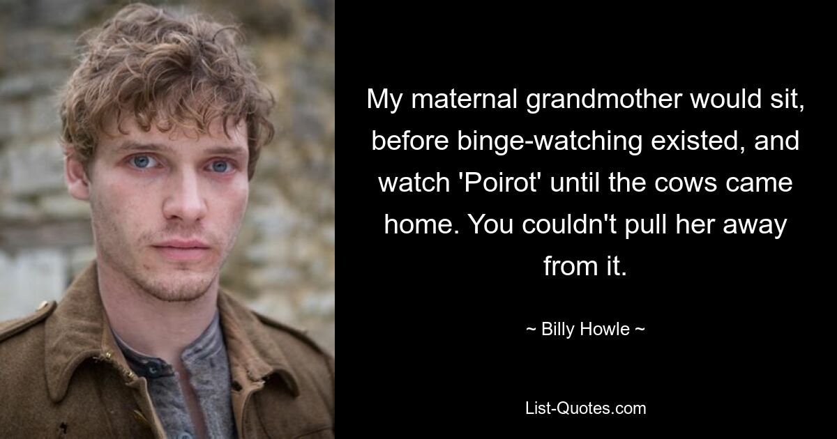 My maternal grandmother would sit, before binge-watching existed, and watch 'Poirot' until the cows came home. You couldn't pull her away from it. — © Billy Howle